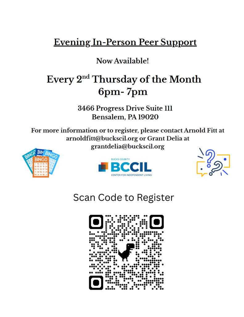 Evening in person peer support group now available! Every 2nd Thursday of the month 6pm - 7pm 3466 Progress Drive Suite 111 Bensalem, Pa 19020 For more information or to register, please contact Arnold Fitt at arnoldfitt@buckscil.org or Grant Delia at grantdelia@buckscil.org