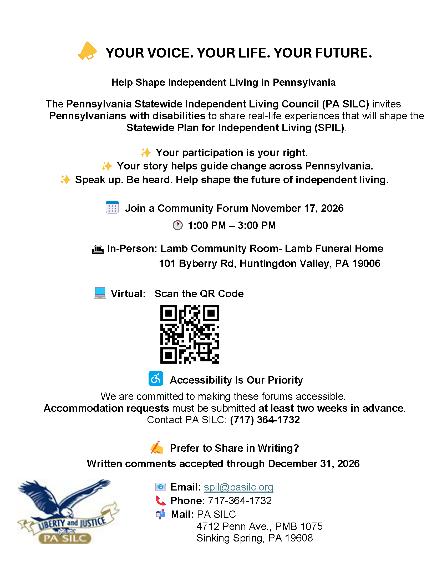  YOUR VOICE. YOUR LIFE. YOUR FUTURE.
Help Shape Independent Living in Pennsylvania
The Pennsylvania Statewide Independent Living Council (PA SILC) invites Pennsylvanians with disabilities to share real-life experiences that will shape the Statewide Plan for Independent Living (SPIL).

 Your participation is your right.
Your story helps guide change across Pennsylvania.
 Speak up. Be heard. Help shape the future of independent living.

 Join a Community Forum November 17, 2026
 1:00 PM – 3:00 PM
 In Person: Lamb Community Room- Lamb Funeral Home - 101 Byberry Rd, Huntingdon Valley, PA 19006

 Virtual:   Scan the QR Code 
	               Accessibility Is Our Priority
We are committed to making these forums accessible.
 Accommodation requests must be submitted at least two weeks in advance.
Contact PA SILC: (717) 364 1732

 Prefer to Share in Writing?
Written comments accepted through December 31, 2026

 Email: spil@pasilc.org 
 Phone: 717 364 1732
 Mail: PA SILC
  4712 Penn Ave., PMB 1075
                       Sinking Spring, PA 19608

