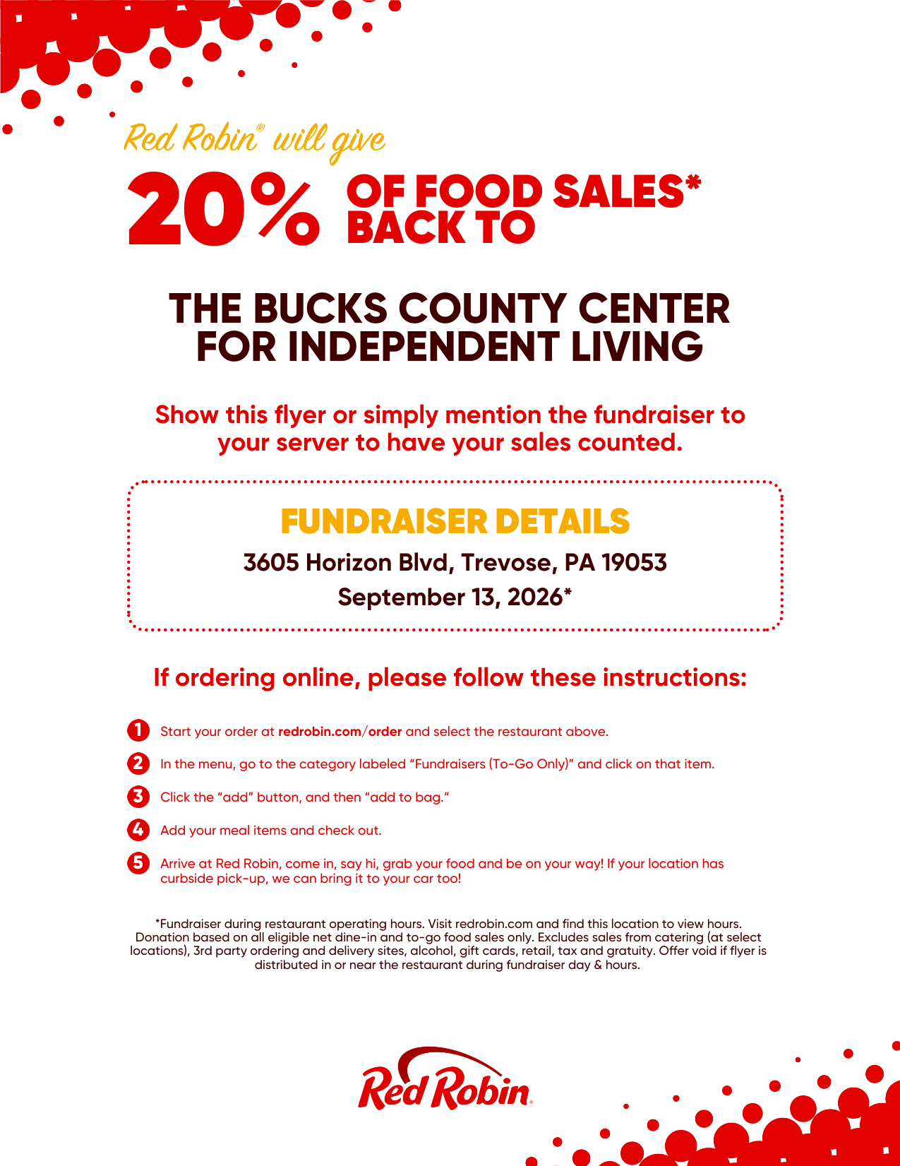 Red Robin will give 20% of food sales* back to The Bucks County Center for Independent Living Show this flyer or simply mention the fundraise to your server to have your sales counted. Fundraiser Details: 3605 Horizon Blvd, Trevose, PA 19053. September 13, 2026* If ordering online, please follow these instructions: 1. Start your order at redrobin.com/order and select the restaurant above. 2. In the menu, go to the category labeled "Fundraisers (To-Go Only)" and click on that item. 3. Click the "add" button, and then "add to bag." 4. Add your meal items and check out. 5. Arrive at Red Robin, come in, say hi, grab your food and be on your way! If your location has curbside pick-up, we can bring it to your car too! *Fundraiser during restaurant operating hours. visit redrobin.com and find this location to view hours. Donation based on all eligible net dine-in and to-go food sales only. Excludes sales from catering (at select locations), 3rd party ordering and delivery sites, alcohol, gift cards, retail, tax and gratuity. Offer void if flyer is distributed in or near the restaurant during fundraiser day & hours. 